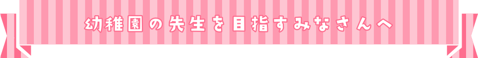 幼稚園の先生を目指すみなさんへ